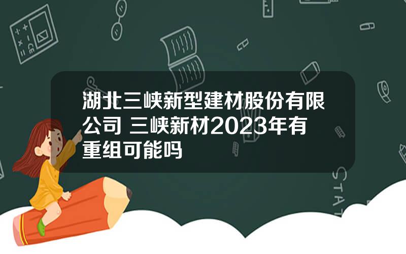 湖北三峡新型建材股份有限公司 三峡新材2023年有重组可能吗